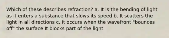 Which of these describes refraction? a. It is the bending of light as it enters a substance that slows its speed b. It scatters the light in all directions c. It occurs when the wavefront "bounces off" the surface It blocks part of the light