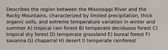 Describes the region between the Mississippi River and the Rocky Mountains, characterized by limited precipitation, thick organic soils, and extreme temperature variation in winter and summer A) tropical rain forest B) temperate deciduous forest C) tropical dry forest D) temperate grassland E) boreal forest F) savanna G) chaparral H) desert I) temperate rainforest