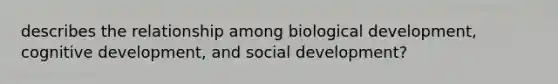 describes the relationship among biological development, cognitive development, and social development?