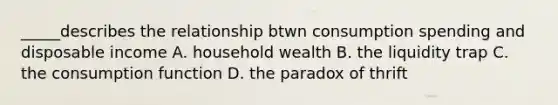 _____describes the relationship btwn consumption spending and disposable income A. household wealth B. the liquidity trap C. the consumption function D. the paradox of thrift