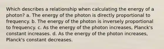 Which describes a relationship when calculating the energy of a photon? a. The energy of the photon is directly proportional to frequency. b. The energy of the photon is inversely proportional to frequency. c. As the energy of the photon increases, Planck's constant increases. d. As the energy of the photon increases, Planck's constant decreases.