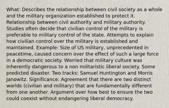 What: Describes the relationship between civil society as a whole and the military organization established to protect it. Relationship between civil authority and military authority. Studies often decide that civilian control of the military is preferable to military control of the state. Attempts to explain how civilian control over the military is established and maintained. Example: Size of US military, unprecedented in peacetime, caused concern over the effect of such a large force in a democratic society. Worried that military culture was inherently dangerous to a non militaristic liberal society. Some predicted disaster. Two tracks: Samuel Huntington and Morris Janowitz. Significance: Agreement that there are two distinct worlds (civilian and military) that are fundamentally different from one another. Argument over how best to ensure the two could coexist without endangering liberal democracy.