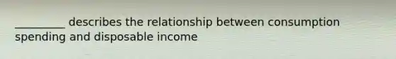 _________ describes the relationship between consumption spending and disposable income