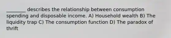 ________ describes the relationship between consumption spending and disposable income. A) Household wealth B) The liquidity trap C) The consumption function D) The paradox of thrift