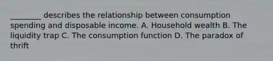 ________ describes the relationship between consumption spending and disposable income. A. Household wealth B. The liquidity trap C. The consumption function D. The paradox of thrift