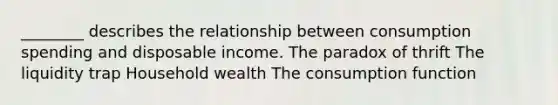 ________ describes the relationship between consumption spending and disposable income. The paradox of thrift The liquidity trap Household wealth The consumption function