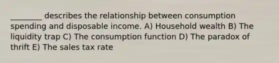 ________ describes the relationship between consumption spending and disposable income. A) Household wealth B) The liquidity trap C) The consumption function D) The paradox of thrift E) The sales tax rate