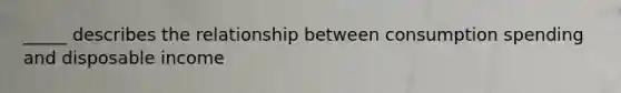 _____ describes the relationship between consumption spending and disposable income