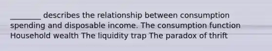 ________ describes the relationship between consumption spending and disposable income. The consumption function Household wealth The liquidity trap The paradox of thrift