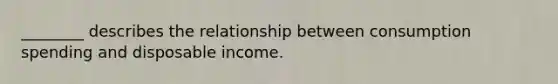 ________ describes the relationship between consumption spending and disposable income.