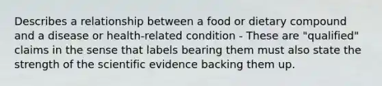 Describes a relationship between a food or dietary compound and a disease or health-related condition - These are "qualified" claims in the sense that labels bearing them must also state the strength of the scientific evidence backing them up.