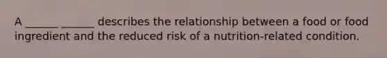 A ______ ______ describes the relationship between a food or food ingredient and the reduced risk of a nutrition-related condition.