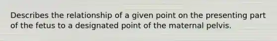 Describes the relationship of a given point on the presenting part of the fetus to a designated point of the maternal pelvis.