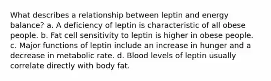 What describes a relationship between leptin and energy balance?​ a. ​A deficiency of leptin is characteristic of all obese people. b. ​Fat cell sensitivity to leptin is higher in obese people. c. ​Major functions of leptin include an increase in hunger and a decrease in metabolic rate. d. ​Blood levels of leptin usually correlate directly with body fat.