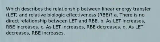 Which describes the relationship between linear energy transfer (LET) and relative biologic effectiveness (RBE)? a. There is no direct relationship between LET and RBE. b. As LET increases, RBE increases. c. As LET increases, RBE decreases. d. As LET decreases, RBE increases.