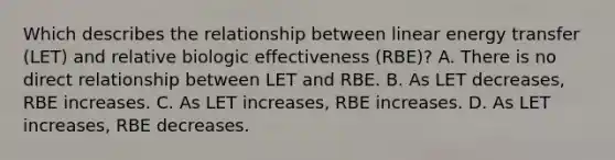 Which describes the relationship between linear energy transfer (LET) and relative biologic effectiveness (RBE)? A. There is no direct relationship between LET and RBE. B. As LET decreases, RBE increases. C. As LET increases, RBE increases. D. As LET increases, RBE decreases.