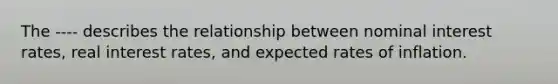 The ---- describes the relationship between nominal interest rates, real interest rates, and expected rates of inflation.
