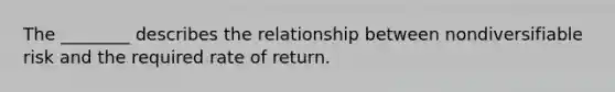 The​ ________ describes the relationship between nondiversifiable risk and the required rate of return.