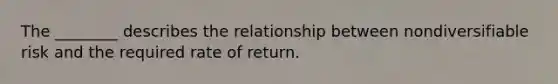 The ________ describes the relationship between nondiversifiable risk and the required rate of return.