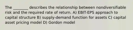 The ________ describes the relationship between nondiversifiable risk and the required rate of return. A) EBIT-EPS approach to capital structure B) supply-demand function for assets C) capital asset pricing model D) Gordon model