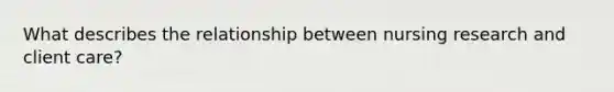 What describes the relationship between nursing research and client care?