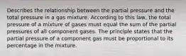 Describes the relationship between the partial pressure and the total pressure in a gas mixture. According to this law, the total pressure of a mixture of gases must equal the sum of the partial pressures of all component gases. The principle states that the partial pressure of a component gas must be proportional to its percentage in the mixture.