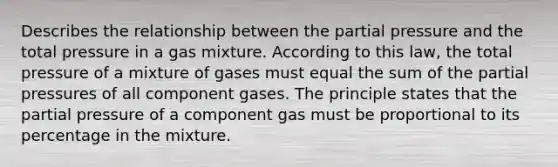 Describes the relationship between the partial pressure and the total pressure in a gas mixture. According to this law, the total pressure of a mixture of gases must equal the sum of the partial pressures of all component gases. The principle states that the partial pressure of a component gas must be proportional to its percentage in the mixture.