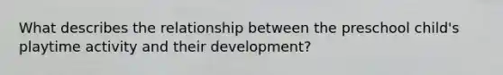 What describes the relationship between the preschool child's playtime activity and their development?