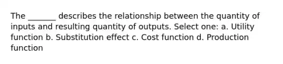 The _______ describes the relationship between the quantity of inputs and resulting quantity of outputs. Select one: a. Utility function b. Substitution effect c. Cost function d. Production function