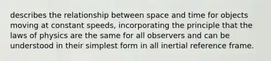 describes the relationship between space and time for objects moving at constant speeds, incorporating the principle that the laws of physics are the same for all observers and can be understood in their simplest form in all inertial reference frame.