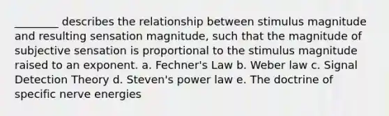 ________ describes the relationship between stimulus magnitude and resulting sensation magnitude, such that the magnitude of subjective sensation is proportional to the stimulus magnitude raised to an exponent. a. Fechner's Law b. Weber law c. Signal Detection Theory d. Steven's power law e. The doctrine of specific nerve energies