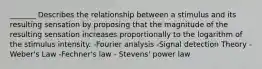 _______ Describes the relationship between a stimulus and its resulting sensation by proposing that the magnitude of the resulting sensation increases proportionally to the logarithm of the stimulus intensity. -Fourier analysis -Signal detection Theory -Weber's Law -Fechner's law - Stevens' power law