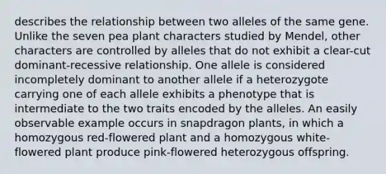 describes the relationship between two alleles of the same gene. Unlike the seven pea plant characters studied by Mendel, other characters are controlled by alleles that do not exhibit a clear-cut dominant-recessive relationship. One allele is considered incompletely dominant to another allele if a heterozygote carrying one of each allele exhibits a phenotype that is intermediate to the two traits encoded by the alleles. An easily observable example occurs in snapdragon plants, in which a homozygous red-flowered plant and a homozygous white-flowered plant produce pink-flowered heterozygous offspring.