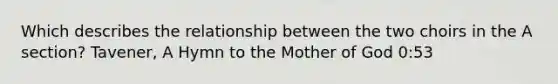 Which describes the relationship between the two choirs in the A section? Tavener, A Hymn to the Mother of God 0:53