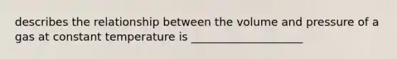 describes the relationship between the volume and pressure of a gas at constant temperature is ____________________