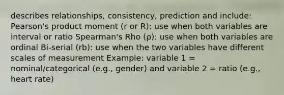 describes relationships, consistency, prediction and include: Pearson's product moment (r or R): use when both variables are interval or ratio Spearman's Rho (ρ): use when both variables are ordinal Bi-serial (rb): use when the two variables have different scales of measurement Example: variable 1 = nominal/categorical (e.g., gender) and variable 2 = ratio (e.g., heart rate)