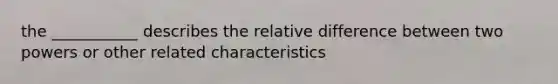 the ___________ describes the relative difference between two powers or other related characteristics