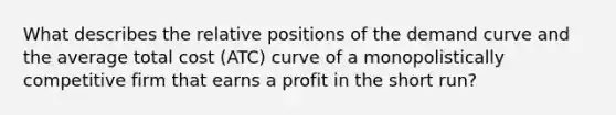 What describes the relative positions of the demand curve and the average total cost (ATC) curve of a monopolistically competitive firm that earns a profit in the short run?