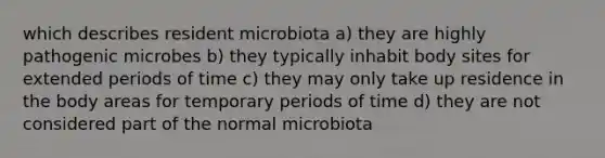 which describes resident microbiota a) they are highly pathogenic microbes b) they typically inhabit body sites for extended periods of time c) they may only take up residence in the body areas for temporary periods of time d) they are not considered part of the normal microbiota