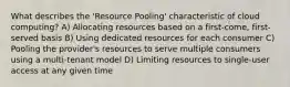 What describes the 'Resource Pooling' characteristic of cloud computing? A) Allocating resources based on a first-come, first-served basis B) Using dedicated resources for each consumer C) Pooling the provider's resources to serve multiple consumers using a multi-tenant model D) Limiting resources to single-user access at any given time