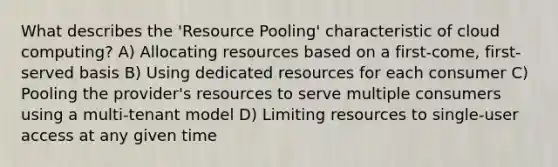 What describes the 'Resource Pooling' characteristic of cloud computing? A) Allocating resources based on a first-come, first-served basis B) Using dedicated resources for each consumer C) Pooling the provider's resources to serve multiple consumers using a multi-tenant model D) Limiting resources to single-user access at any given time