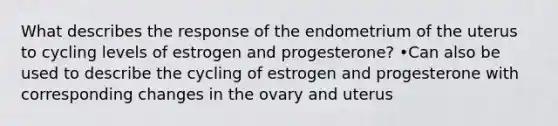 What describes the response of the endometrium of the uterus to cycling levels of estrogen and progesterone? •Can also be used to describe the cycling of estrogen and progesterone with corresponding changes in the ovary and uterus