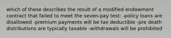 which of these describes the result of a modified endowment contract that failed to meet the seven-pay test: -policy loans are disallowed -premium payments will be tax deductible -pre death distributions are typically taxable -withdrawals will be prohibited