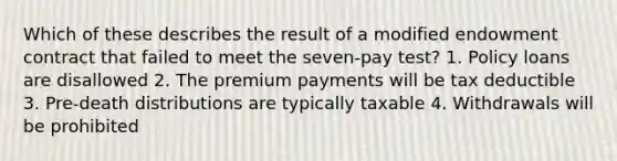 Which of these describes the result of a modified endowment contract that failed to meet the seven-pay test? 1. Policy loans are disallowed 2. The premium payments will be tax deductible 3. Pre-death distributions are typically taxable 4. Withdrawals will be prohibited