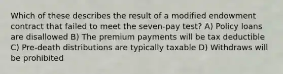 Which of these describes the result of a modified endowment contract that failed to meet the seven-pay test? A) Policy loans are disallowed B) The premium payments will be tax deductible C) Pre-death distributions are typically taxable D) Withdraws will be prohibited