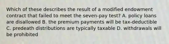 Which of these describes the result of a modified endowment contract that failed to meet the seven-pay test? A. policy loans are disallowed B. the premium payments will be tax-deductible C. predeath distributions are typically taxable D. withdrawals will be prohibited