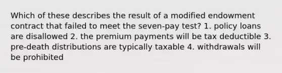 Which of these describes the result of a modified endowment contract that failed to meet the seven-pay test? 1. policy loans are disallowed 2. the premium payments will be tax deductible 3. pre-death distributions are typically taxable 4. withdrawals will be prohibited