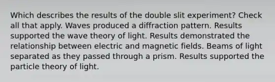 Which describes the results of the double slit experiment? Check all that apply. Waves produced a diffraction pattern. Results supported the wave theory of light. Results demonstrated the relationship between electric and magnetic fields. Beams of light separated as they passed through a prism. Results supported the particle theory of light.