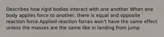 Describes how rigid bodies interact with one another When one body applies force to another, there is equal and opposite reaction force Applied reaction forces won't have the same effect unless the masses are the same like in landing from jump