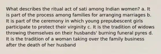 What describes the ritual act of sati among Indian women? a. It is part of the process among families for arranging marriages b. It is part of the ceremony in which young prepubescent girls participate to protect their virginity c. It is the tradition of widows throwing themselves on their husbands' burning funeral pyres d. It is the tradition of a woman taking over the family business after the death of her husband